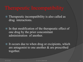 Therapeutic Incompatibility
 Therapeutic incompatibility is also called as
drug interactions.
 In that modification of the therapeutic effect of
one drug by the prior concomitant
administration of another.
 It occurs due to when drug or excipients, which
are antagonist to one another & are prescribed
together.
20-03-2021 G VIJAYA SINDHURI 35
 