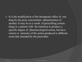  It is the modification of the therapeutic effect of one
drug by the prior concomitant administration of
another. It may be as a result of prescribing certain
drugs to a patient with the intention to produce a
specific degree of pharmacological action, but have
restore or intensity of the action produced is different
room that intended by the prescriber.
20-03-2021 G VIJAYA SINDHURI 37
 