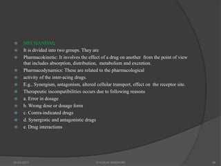  MECHANISM:
 It is divided into two groups. They are
 Pharmacokinetic: It involves the effect of a drug on another from the point of view
that includes absorption, distribution, metabolism and excretion.
 Pharmacodynamics: These are related to the pharmacological
 activity of the inter-acing drugs.
 E.g., Synergism, antagonism, altered cellular transport, effect on the receptor site.
 Therapeutic incompatibilities occurs due to following reasons
 a. Error in dosage
 b. Wrong dose or dosage form
 c. Contra-indicated drugs
 d. Synergistic and antagonistic drugs
 e. Drug interactions
20-03-2021 G VIJAYA SINDHURI 38
 