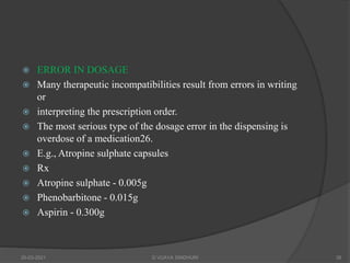  ERROR IN DOSAGE
 Many therapeutic incompatibilities result from errors in writing
or
 interpreting the prescription order.
 The most serious type of the dosage error in the dispensing is
overdose of a medication26.
 E.g., Atropine sulphate capsules
 Rx
 Atropine sulphate - 0.005g
 Phenobarbitone - 0.015g
 Aspirin - 0.300g
20-03-2021 G VIJAYA SINDHURI 39
 