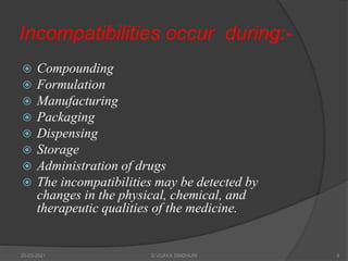 Incompatibilities occur during:-
 Compounding
 Formulation
 Manufacturing
 Packaging
 Dispensing
 Storage
 Administration of drugs
 The incompatibilities may be detected by
changes in the physical, chemical, and
therapeutic qualities of the medicine.
20-03-2021 G VIJAYA SINDHURI 4
 