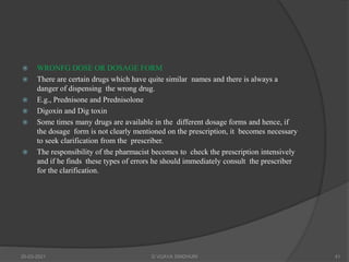  WRONFG DOSE OR DOSAGE FORM
 There are certain drugs which have quite similar names and there is always a
danger of dispensing the wrong drug.
 E.g., Prednisone and Prednisolone
 Digoxin and Dig toxin
 Some times many drugs are available in the different dosage forms and hence, if
the dosage form is not clearly mentioned on the prescription, it becomes necessary
to seek clarification from the prescriber.
 The responsibility of the pharmacist becomes to check the prescription intensively
and if he finds these types of errors he should immediately consult the prescriber
for the clarification.
20-03-2021 G VIJAYA SINDHURI 41
 