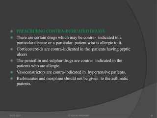  PRESCRIBING CONTRA-INDICATED DRUGS
 There are certain drugs which may be contra- indicated in a
particular disease or a particular patient who is allergic to it.
 Corticosteroids are contra-indicated in the patients having peptic
ulcers
 The penicillin and sulphur drugs are contra- indicated in the
patients who are allergic.
 Vasoconstrictors are contra-indicated in hypertensive patients.
 Barbiturates and morphine should not be given to the asthmatic
patients.
20-03-2021 G VIJAYA SINDHURI 42
 