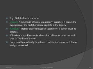  E.g., Sulphadiazine capsules
 Causes:-Ammonium chloride is a urinary acidifier. It causes the
deposition of the Sulphonamide crystals in the kidney.
 Remedy: - Before prescribing such substances a doctor must be
careful.
 If he does not, a Pharmacist shows his caliber to point out such
type of the doctor’s error.
 Such must Immediately be referred back to the concerned doctor
and get corrected.
20-03-2021 G VIJAYA SINDHURI 43
 