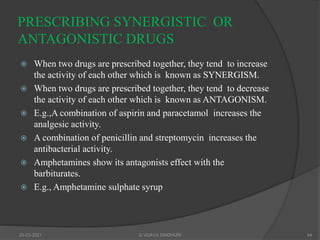 PRESCRIBING SYNERGISTIC OR
ANTAGONISTIC DRUGS
 When two drugs are prescribed together, they tend to increase
the activity of each other which is known as SYNERGISM.
 When two drugs are prescribed together, they tend to decrease
the activity of each other which is known as ANTAGONISM.
 E.g.,A combination of aspirin and paracetamol increases the
analgesic activity.
 A combination of penicillin and streptomycin increases the
antibacterial activity.
 Amphetamines show its antagonists effect with the
barbiturates.
 E.g., Amphetamine sulphate syrup
20-03-2021 G VIJAYA SINDHURI 44
 