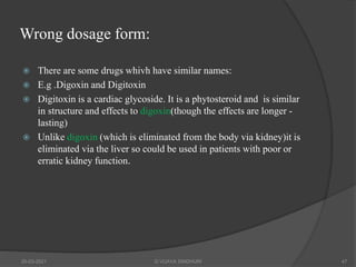 Wrong dosage form:
 There are some drugs whivh have similar names:
 E.g .Digoxin and Digitoxin
 Digitoxin is a cardiac glycoside. It is a phytosteroid and is similar
in structure and effects to digoxin(though the effects are longer -
lasting)
 Unlike digoxin (which is eliminated from the body via kidney)it is
eliminated via the liver so could be used in patients with poor or
erratic kidney function.
20-03-2021 G VIJAYA SINDHURI 47
 