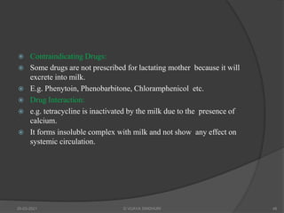  Contraindicating Drugs:
 Some drugs are not prescribed for lactating mother because it will
excrete into milk.
 E.g. Phenytoin, Phenobarbitone, Chloramphenicol etc.
 Drug Interaction:
 e.g. tetracycline is inactivated by the milk due to the presence of
calcium.
 It forms insoluble complex with milk and not show any effect on
systemic circulation.
20-03-2021 G VIJAYA SINDHURI 48
 