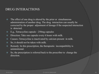 DRUG INTERACTIONS
 The effect of one drug is altered by the prior or simultaneous
administration of another drug. The drug interaction can usually be
corrected by the proper adjustment of dosage if the suspected interaction
is detected.
 E.g., Tetracycline capsule - 250mg capsules
 Direction: Take one capsule every 6 hours with milk.
 Causes:-Tetracycline is inactivated by calcium present in milk.
 So, it should not be taken with milk.
 Remedy: In this prescription, the therapeutic incompatibility is
unintentional.
 So, the prescription is referred back to the prescriber to change the
direction.
20-03-2021 G VIJAYA SINDHURI 49
 