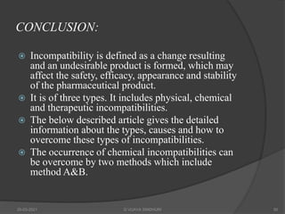 CONCLUSION:
 Incompatibility is defined as a change resulting
and an undesirable product is formed, which may
affect the safety, efficacy, appearance and stability
of the pharmaceutical product.
 It is of three types. It includes physical, chemical
and therapeutic incompatibilities.
 The below described article gives the detailed
information about the types, causes and how to
overcome these types of incompatibilities.
 The occurrence of chemical incompatibilities can
be overcome by two methods which include
method A&B.
20-03-2021 G VIJAYA SINDHURI 50
 