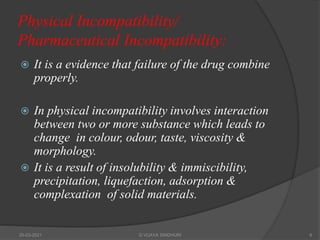 Physical Incompatibility/
Pharmaceutical Incompatibility:
 It is a evidence that failure of the drug combine
properly.
 In physical incompatibility involves interaction
between two or more substance which leads to
change in colour, odour, taste, viscosity &
morphology.
 It is a result of insolubility & immiscibility,
precipitation, liquefaction, adsorption &
complexation of solid materials.
20-03-2021 G VIJAYA SINDHURI 6
 