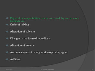  Physical incompatibilities can be corrected by one or more
methods viz.
 Order of mixing
 Alteration of solvents
 Changes in the form of ingredients
 Alteration of volume
 Accurate choice of emulgent & suspending agent
 Addition
20-03-2021 G VIJAYA SINDHURI 7
 