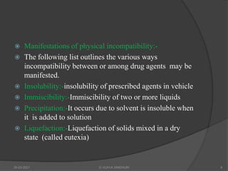  Manifestations of physical incompatibility:-
 The following list outlines the various ways
incompatibility between or among drug agents may be
manifested.
 Insolubility:-insolubility of prescribed agents in vehicle
 Immiscibility:-Immiscibility of two or more liquids
 Precipitation:-It occurs due to solvent is insoluble when
it is added to solution
 Liquefaction:-Liquefaction of solids mixed in a dry
state (called eutexia)
20-03-2021 G VIJAYA SINDHURI 8
 