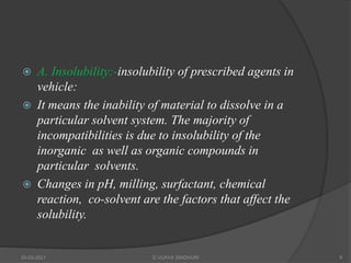  A. Insolubility:-insolubility of prescribed agents in
vehicle:
 It means the inability of material to dissolve in a
particular solvent system. The majority of
incompatibilities is due to insolubility of the
inorganic as well as organic compounds in
particular solvents.
 Changes in pH, milling, surfactant, chemical
reaction, co-solvent are the factors that affect the
solubility.
20-03-2021 G VIJAYA SINDHURI 9
 