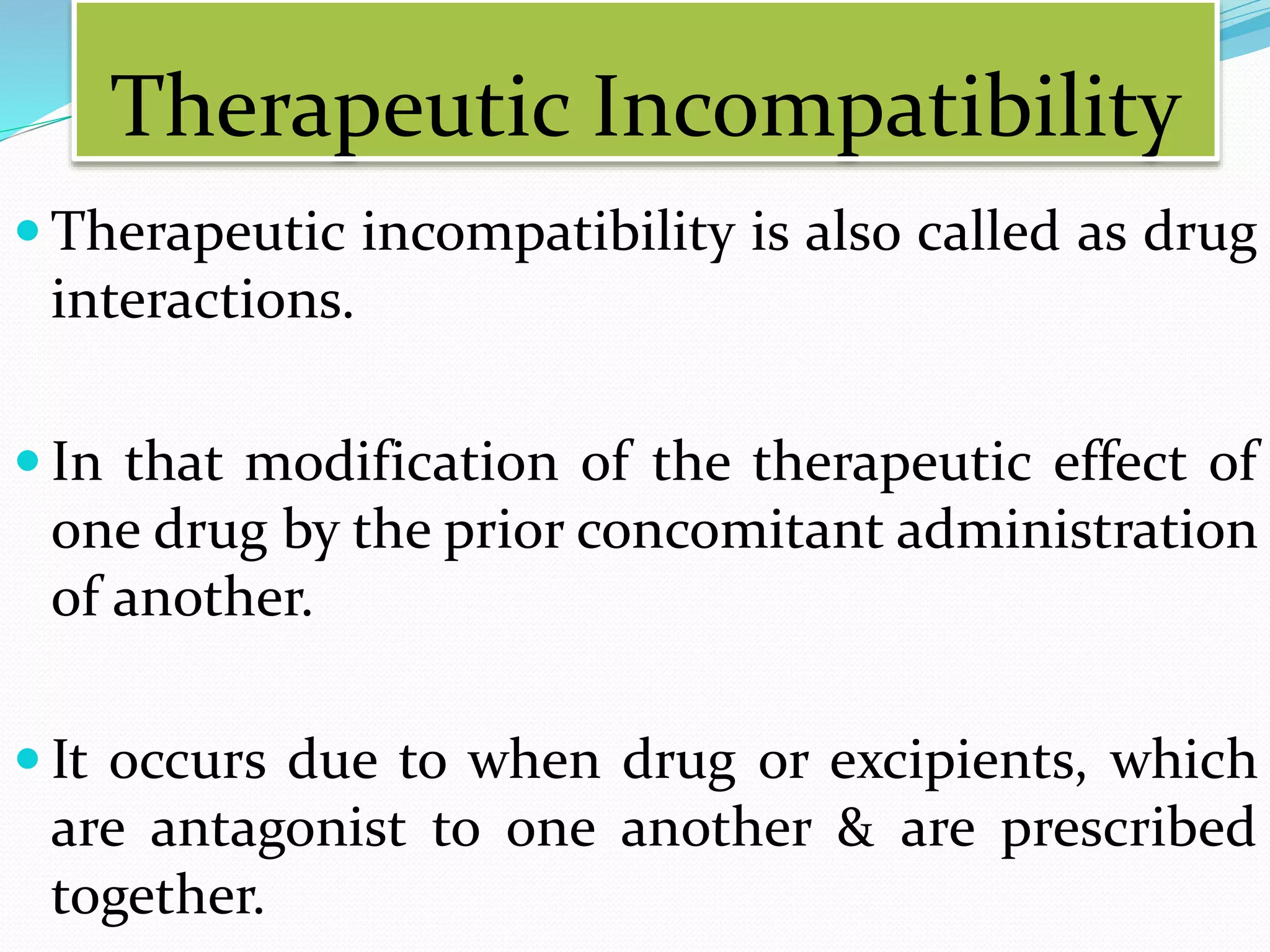 Therapeutic Incompatibility
 Therapeutic incompatibility is also called as drug
interactions.
 In that modification of the therapeutic effect of
one drug by the prior concomitant administration
of another.
 It occurs due to when drug or excipients, which
are antagonist to one another & are prescribed
together.
 