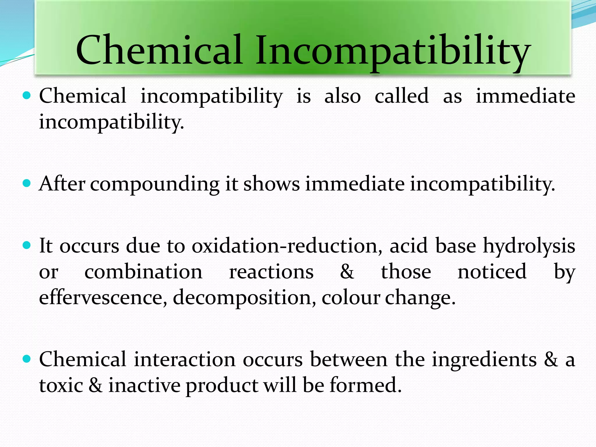  Chemical incompatibility is also called as immediate
incompatibility.
 After compounding it shows immediate incompatibility.
 It occurs due to oxidation-reduction, acid base hydrolysis
or combination reactions & those noticed by
effervescence, decomposition, colour change.
 Chemical interaction occurs between the ingredients & a
toxic & inactive product will be formed.
Chemical Incompatibility
 
