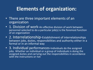 Elements of organization:
• There are three important elements of an
organization
• 1. Division of work-An effective division of work between
personnel selected to do a particular job(s) is the foremost function
of an organization
• 2. Interrelationship-Establishment of interrelationships
between jobs, duties, responsibilities and authority either in a
formal or in an informal way
• 3. Individual performances-Individuals do the assigned
jobs. Whether an individual or a group of individuals is doing the
assigned duties and carrying out the responsibilities in accordance
with the instructions or not
 