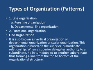 Types of Organization (Patterns)
• 1. Line organization
a. Pure line organization
b. Departmental line organization
• 2. Functional organization
• Line Organization
• It is also known as vertical organization or
departmental organization or scalar organization. This
organization is based on the superior–subordinate
relationship. When a superior delegates authority to a
subordinate, he in turn does so to another subordinate
thus forming a line from the top to bottom of the
organizational structure.
 