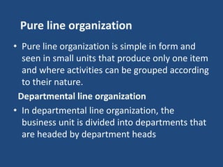 Pure line organization
• Pure line organization is simple in form and
seen in small units that produce only one item
and where activities can be grouped according
to their nature.
Departmental line organization
• In departmental line organization, the
business unit is divided into departments that
are headed by department heads
 