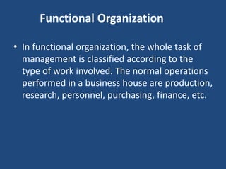 Functional Organization
• In functional organization, the whole task of
management is classified according to the
type of work involved. The normal operations
performed in a business house are production,
research, personnel, purchasing, finance, etc.
 