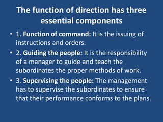 The function of direction has three
essential components
• 1. Function of command: It is the issuing of
instructions and orders.
• 2. Guiding the people: It is the responsibility
of a manager to guide and teach the
subordinates the proper methods of work.
• 3. Supervising the people: The management
has to supervise the subordinates to ensure
that their performance conforms to the plans.
 