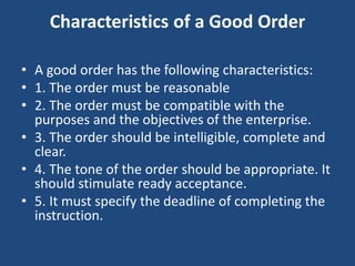 Characteristics of a Good Order
• A good order has the following characteristics:
• 1. The order must be reasonable
• 2. The order must be compatible with the
purposes and the objectives of the enterprise.
• 3. The order should be intelligible, complete and
clear.
• 4. The tone of the order should be appropriate. It
should stimulate ready acceptance.
• 5. It must specify the deadline of completing the
instruction.
 