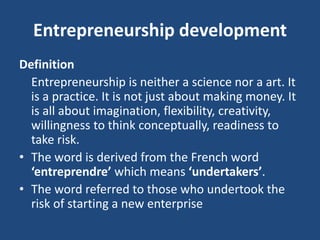 Entrepreneurship development
Definition
Entrepreneurship is neither a science nor a art. It
is a practice. It is not just about making money. It
is all about imagination, flexibility, creativity,
willingness to think conceptually, readiness to
take risk.
• The word is derived from the French word
‘entreprendre’ which means ‘undertakers’.
• The word referred to those who undertook the
risk of starting a new enterprise
 