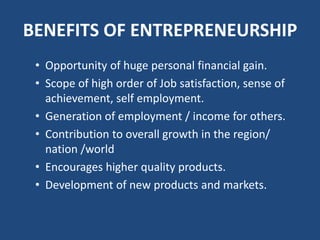 BENEFITS OF ENTREPRENEURSHIP
• Opportunity of huge personal financial gain.
• Scope of high order of Job satisfaction, sense of
achievement, self employment.
• Generation of employment / income for others.
• Contribution to overall growth in the region/
nation /world
• Encourages higher quality products.
• Development of new products and markets.
 