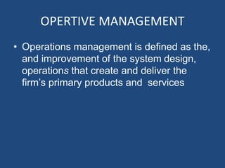 OPERTIVE MANAGEMENT
• Operations management is defined as the,
and improvement of the system design,
operations that create and deliver the
firm’s primary products and services
 