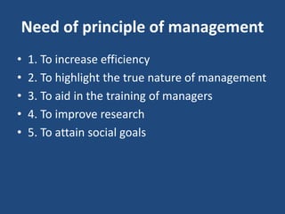 Need of principle of management
• 1. To increase efficiency
• 2. To highlight the true nature of management
• 3. To aid in the training of managers
• 4. To improve research
• 5. To attain social goals
 