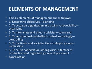 ELEMENTS OF MANAGEMENT
• The six elements of management are as follows:
• 1. Determine objectives—planning
• 2. To setup an organization and assign responsibility—
organizing
• 3. To interrelate and direct activities—command
• 4. To set standards and effect control accordingly—
controlling
• 5. To motivate and socialize the employee groups—
motivation
• 6. To cause cooperation among various factors of
production and organized groups of personnel—
• coordination
 