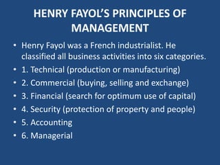 HENRY FAYOL’S PRINCIPLES OF
MANAGEMENT
• Henry Fayol was a French industrialist. He
classified all business activities into six categories.
• 1. Technical (production or manufacturing)
• 2. Commercial (buying, selling and exchange)
• 3. Financial (search for optimum use of capital)
• 4. Security (protection of property and people)
• 5. Accounting
• 6. Managerial
 