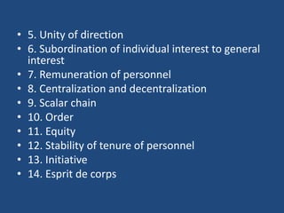 • 5. Unity of direction
• 6. Subordination of individual interest to general
interest
• 7. Remuneration of personnel
• 8. Centralization and decentralization
• 9. Scalar chain
• 10. Order
• 11. Equity
• 12. Stability of tenure of personnel
• 13. Initiative
• 14. Esprit de corps
 