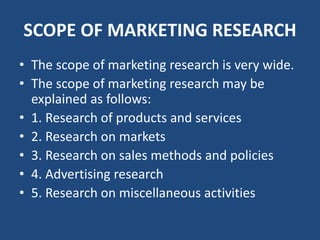 SCOPE OF MARKETING RESEARCH
• The scope of marketing research is very wide.
• The scope of marketing research may be
explained as follows:
• 1. Research of products and services
• 2. Research on markets
• 3. Research on sales methods and policies
• 4. Advertising research
• 5. Research on miscellaneous activities
 