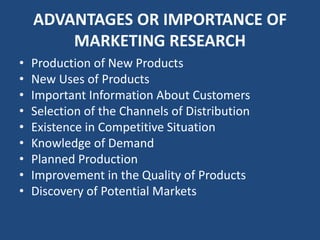 ADVANTAGES OR IMPORTANCE OF
MARKETING RESEARCH
• Production of New Products
• New Uses of Products
• Important Information About Customers
• Selection of the Channels of Distribution
• Existence in Competitive Situation
• Knowledge of Demand
• Planned Production
• Improvement in the Quality of Products
• Discovery of Potential Markets
 