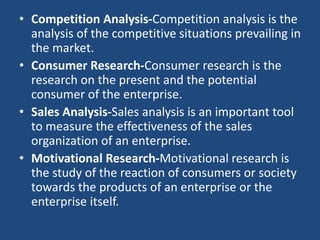 • Competition Analysis-Competition analysis is the
analysis of the competitive situations prevailing in
the market.
• Consumer Research-Consumer research is the
research on the present and the potential
consumer of the enterprise.
• Sales Analysis-Sales analysis is an important tool
to measure the effectiveness of the sales
organization of an enterprise.
• Motivational Research-Motivational research is
the study of the reaction of consumers or society
towards the products of an enterprise or the
enterprise itself.
 