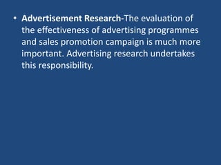 • Advertisement Research-The evaluation of
the effectiveness of advertising programmes
and sales promotion campaign is much more
important. Advertising research undertakes
this responsibility.
 