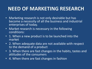 NEED OF MARKETING RESEARCH
• Marketing research is not only desirable but has
become a necessity of all the business and industrial
enterprises of today.
• Market research is necessary in the following
conditions:
• 1. When a new product is to be launched into the
market
• 2. When adequate data are not available with respect
to the demand of a product
• 3. When there are fast changes in the habits, tastes and
attitudes of the consumers
• 4. When there are fast changes in fashion
 