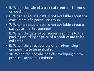 • 5. When the sale of a particular enterprise goes
on declining
• 6. When adequate data is not available about the
consumers of a particular group
• 7. When adequate data is not available about a
particular market segment
• 8. When the data of consumer reactions to the
packing or utility or price of a product are to be
collected
• 9. When the effectiveness of an advertising
campaign is to be evaluated
• 10. When the possibilities of developing a new
products are to be explored
 