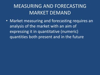 MEASURING AND FORECASTING
MARKET DEMAND
• Market measuring and forecasting requires an
analysis of the market with an aim of
expressing it in quantitative (numeric)
quantities both present and in the future
 