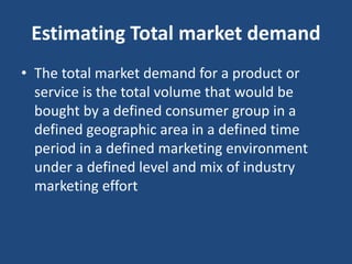 Estimating Total market demand
• The total market demand for a product or
service is the total volume that would be
bought by a defined consumer group in a
defined geographic area in a defined time
period in a defined marketing environment
under a defined level and mix of industry
marketing effort
 