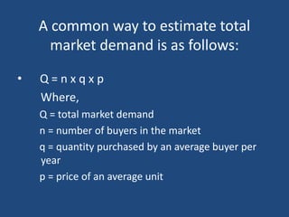 • Q = n x q x p
Where,
Q = total market demand
n = number of buyers in the market
q = quantity purchased by an average buyer per
year
p = price of an average unit
A common way to estimate total
market demand is as follows:
 