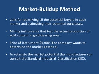 Market-Buildup Method
• Calls for identifying all the potential buyers in each
market and estimating their potential purchases.
• Mining instruments that test the actual proportion of
gold content in gold-bearing ores.
• Price of instrument $1,000. The company wants to
determine the market potential.
• To estimate the market potential the manufacturer can
consult the Standard Industrial Classification (SIC).
 