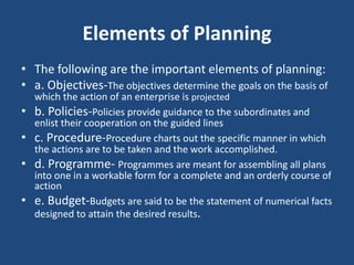 Elements of Planning
• The following are the important elements of planning:
• a. Objectives-The objectives determine the goals on the basis of
which the action of an enterprise is projected
• b. Policies-Policies provide guidance to the subordinates and
enlist their cooperation on the guided lines
• c. Procedure-Procedure charts out the specific manner in which
the actions are to be taken and the work accomplished.
• d. Programme- Programmes are meant for assembling all plans
into one in a workable form for a complete and an orderly course of
action
• e. Budget-Budgets are said to be the statement of numerical facts
designed to attain the desired results.
 