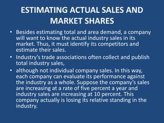 ESTIMATING ACTUAL SALES AND
MARKET SHARES
• Besides estimating total and area demand, a company
will want to know the actual industry sales in its
market. Thus, it must identify its competitors and
estimate their sales.
• Industry’s trade associations often collect and publish
total industry sales,
• although not individual company sales. In this way,
each company can evaluate its performance against
the industry as a whole. Suppose the company’s sales
are increasing at a rate of five percent a year and
industry sales are increasing at 10 percent. This
company actually is losing its relative standing in the
industry.
 