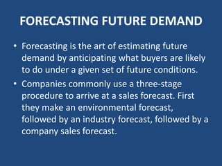 FORECASTING FUTURE DEMAND
• Forecasting is the art of estimating future
demand by anticipating what buyers are likely
to do under a given set of future conditions.
• Companies commonly use a three-stage
procedure to arrive at a sales forecast. First
they make an environmental forecast,
followed by an industry forecast, followed by a
company sales forecast.
 