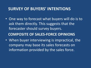 SURVEY OF BUYERS’ INTENTIONS
• One way to forecast what buyers will do is to
ask them directly. This suggests that the
forecaster should survey buyers.
COMPOSITE OF SALES-FORCE OPINIONS
• When buyer interviewing is impractical, the
company may base its sales forecasts on
information provided by the sales force.
 