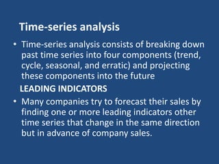 Time-series analysis
• Time-series analysis consists of breaking down
past time series into four components (trend,
cycle, seasonal, and erratic) and projecting
these components into the future
LEADING INDICATORS
• Many companies try to forecast their sales by
finding one or more leading indicators other
time series that change in the same direction
but in advance of company sales.
 