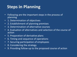 Steps in Planning
• Following are the important steps in the process of
planning
• 1. Determination of objectives
• 2. Establishment of planning premises
• 3. Determination of alternative courses
• 4. Evaluation of alternatives and selection of the course of
action
• 5. Preparation of derivative plans
• 6. Timing and sequence of operations
• 7. Securing participation of employees
• 8. Considering the strategy
• 9. Providing follow-up to the proposed course of action
 
