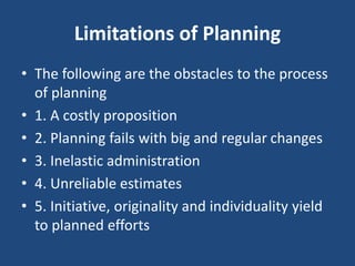 Limitations of Planning
• The following are the obstacles to the process
of planning
• 1. A costly proposition
• 2. Planning fails with big and regular changes
• 3. Inelastic administration
• 4. Unreliable estimates
• 5. Initiative, originality and individuality yield
to planned efforts
 