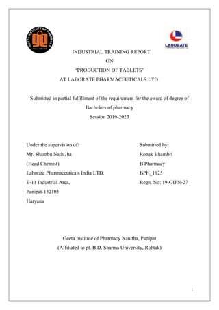 I
INDUSTRIAL TRAINING REPORT
ON
‘PRODUCTION OF TABLETS’
AT LABORATE PHARMACEUTICALS LTD.
Submitted in partial fulfillment of the requirement for the award of degree of
Bachelors of pharmacy
Session 2019-2023
Under the supervision of: Submitted by:
Mr. Shambu Nath Jha Ronak Bhambri
(Head Chemist) B Pharmacy
Laborate Pharmaceuticals India LTD. BPH_1925
E-11 Industrial Area, Regn. No: 19-GIPN-27
Panipat-132103
Haryana
Geeta Institute of Pharmacy Naultha, Panipat
(Affiliated to pt. B.D. Sharma University, Rohtak)
 